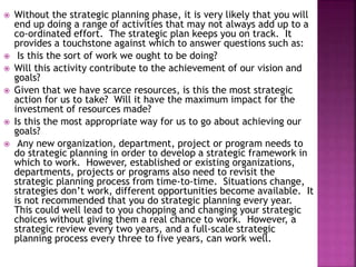  Without the strategic planning phase, it is very likely that you will
end up doing a range of activities that may not always add up to a
co-ordinated effort. The strategic plan keeps you on track. It
provides a touchstone against which to answer questions such as:
 Is this the sort of work we ought to be doing?
 Will this activity contribute to the achievement of our vision and
goals?
 Given that we have scarce resources, is this the most strategic
action for us to take? Will it have the maximum impact for the
investment of resources made?
 Is this the most appropriate way for us to go about achieving our
goals?
 Any new organization, department, project or program needs to
do strategic planning in order to develop a strategic framework in
which to work. However, established or existing organizations,
departments, projects or programs also need to revisit the
strategic planning process from time-to-time. Situations change,
strategies don’t work, different opportunities become available. It
is not recommended that you do strategic planning every year.
This could well lead to you chopping and changing your strategic
choices without giving them a real chance to work. However, a
strategic review every two years, and a full-scale strategic
planning process every three to five years, can work well.
 