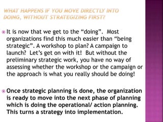  It is now that we get to the “doing”. Most
organizations find this much easier than “being
strategic”. A workshop to plan? A campaign to
launch? Let’s get on with it! But without the
preliminary strategic work, you have no way of
assessing whether the workshop or the campaign or
the approach is what you really should be doing!
 Once strategic planning is done, the organization
is ready to move into the next phase of planning
which is doing the operational/ action planning.
This turns a strategy into implementation.
 