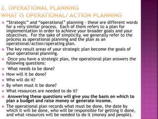  “Strategic” and “operational” planning - these are different words
for a very similar process. Each of them refers to a plan for
implementation in order to achieve your broader goals and your
objectives. For the sake of simplicity, we generally refer to the
process as operational planning and the plan as an
operational/action/operating plan.
 The key result areas of your strategic plan become the goals of
your operational planning.
 Once you have a strategic plan, the operational plan answers the
following questions:
 What needs to be done?
 How will it be done?
 Who will do it?
 By when must it be done?
 What resources are needed to do it?
 Answering these questions will give you the basis on which to
plan a budget and raise money or generate income.
 The operational plan records what must be done, the date by
which it will be done, who will be responsible for getting it done,
and what resources will be needed to do it (money and people).
 