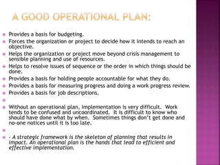  Provides a basis for budgeting.
 Forces the organization or project to decide how it intends to reach an
objective.
 Helps the organization or project move beyond crisis management to
sensible planning and use of resources.
 Helps to resolve issues of sequence or the order in which things should be
done.
 Provides a basis for holding people accountable for what they do.
 Provides a basis for measuring progress and doing a work progress review.
 Provides a basis for job descriptions.

 Without an operational plan, implementation is very difficult. Work
tends to be confused and uncoordinated. It is difficult to know who
should have done what by when. Sometimes things don’t get done and
no-one notices until it is too late.

 - A strategic framework is the skeleton of planning that results in
impact. An operational plan is the hands that lead to efficient and
effective implementation.
 