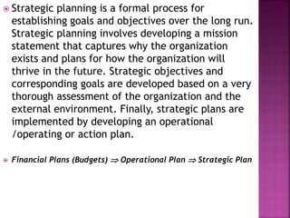  Strategic planning is a formal process for
establishing goals and objectives over the long run.
Strategic planning involves developing a mission
statement that captures why the organization
exists and plans for how the organization will
thrive in the future. Strategic objectives and
corresponding goals are developed based on a very
thorough assessment of the organization and the
external environment. Finally, strategic plans are
implemented by developing an operational
/operating or action plan.
 Financial Plans (Budgets)  Operational Plan  Strategic Plan
 