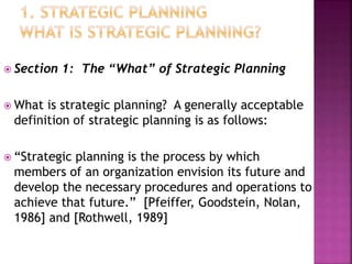  Section 1: The “What” of Strategic Planning
 What is strategic planning? A generally acceptable
definition of strategic planning is as follows:
 “Strategic planning is the process by which
members of an organization envision its future and
develop the necessary procedures and operations to
achieve that future.” [Pfeiffer, Goodstein, Nolan,
1986] and [Rothwell, 1989]
 