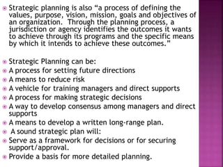  Strategic planning is also “a process of defining the
values, purpose, vision, mission, goals and objectives of
an organization. Through the planning process, a
jurisdiction or agency identifies the outcomes it wants
to achieve through its programs and the specific means
by which it intends to achieve these outcomes.”
 Strategic Planning can be:
 A process for setting future directions
 A means to reduce risk
 A vehicle for training managers and direct supports
 A process for making strategic decisions
 A way to develop consensus among managers and direct
supports
 A means to develop a written long-range plan.
 A sound strategic plan will:
 Serve as a framework for decisions or for securing
support/approval.
 Provide a basis for more detailed planning.
 