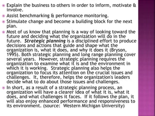  Explain the business to others in order to inform, motivate &
involve.
 Assist benchmarking & performance monitoring.
 Stimulate change and become a building block for the next
plan.
 Most of us know that planning is a way of looking toward the
future and deciding what the organization will do in the
future. Strategic planning is a disciplined effort to produce
decisions and actions that guide and shape what the
organization is, what it does, and why it does it (Bryson,
1995). Both strategic planning and long range planning cover
several years. However, strategic planning requires the
organization to examine what it is and the environment in
which it is working. Strategic planning also helps the
organization to focus its attention on the crucial issues and
challenges. It, therefore, helps the organization's leaders
decide what to do about those issues and challenges.
 In short, as a result of a strategic planning process, an
organization will have a clearer idea of what it is, what it
does, and what challenges it faces. If it follows the plan, it
will also enjoy enhanced performance and responsiveness to
its environment. (source: Western Michigan University)
 
