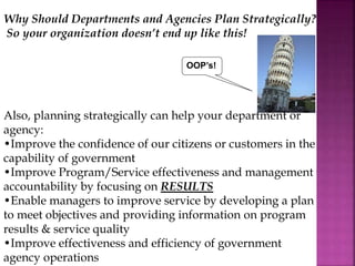 OOP’s!
Why Should Departments and Agencies Plan Strategically?
So your organization doesn’t end up like this!
Also, planning strategically can help your department or
agency:
•Improve the confidence of our citizens or customers in the
capability of government
•Improve Program/Service effectiveness and management
accountability by focusing on RESULTS
•Enable managers to improve service by developing a plan
to meet objectives and providing information on program
results & service quality
•Improve effectiveness and efficiency of government
agency operations
 