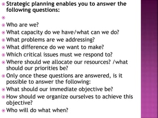  Strategic planning enables you to answer the
following questions:

 Who are we?
 What capacity do we have/what can we do?
 What problems are we addressing?
 What difference do we want to make?
 Which critical issues must we respond to?
 Where should we allocate our resources? /what
should our priorities be?
 Only once these questions are answered, is it
possible to answer the following:
 What should our immediate objective be?
 How should we organize ourselves to achieve this
objective?
 Who will do what when?
 