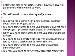 
 A strategic plan is not rigid. It does, however, give you
parameters within which to work.

 You will need to plan strategically when:

 You begin the planning for a new project, program,
department or organization.
 You need some ideas to help you prepare a budget for a
new project, program, department or organization
 When you need some ideas to help you plan a planning
process.
 You need to plan strategically as well as operationally
and to make a distinction between the two.
 You need some ideas to help you plan a strategic
planning process.
 You feel you need to review your strategic framework
.
 