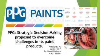 PPG: Strategic Decision Making
proposed to overcome
challenges in its paint
products. Pittsburgh, PA
Mar 26, 2017
By: Daniel Espinoza
CMU - Tepper
 