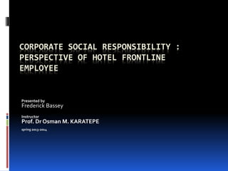 CORPORATE SOCIAL RESPONSIBILITY :
PERSPECTIVE OF HOTEL FRONTLINE
EMPLOYEE
Presented by
Frederick Bassey
Instructor
Prof. Dr Osman M. KARATEPE
spring 2013-2014
 