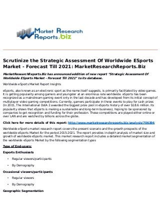 Scrutinize the Strategic Assessment Of Worldwide ESports
Market - Forecast Till 2021: MarketResearchReports.Biz
MarketResearchReports.Biz has announced addition of new report “Strategic Assessment Of
Worldwide ESports Market - Forecast Till 2021” to its database.
Worldwide eSports Market Report Insights
eSports, also known as an electronic sport as the name itself suggests, is primarily facilitated by video games.
It is getting popularity among gamers and youngster at an enormous rate worldwide. eSports has been
recognized as a mainstream gaming event only in the last decade and has developed from its initial concept of
multiplayer video gaming competitions. Currently, gamers participate in these events to play for cash prizes
(In 2015, The International DotA 2 awarded the biggest prize pool in eSports history of over $18.6 million. Its
popularity shows that eSports is making a sustainable and long-term business), hoping to be sponsored by
companies to get recognition and funding for their profession. These competitions are played either online or
over LAN and are watched by billions across the globe.
Click here for more details of this report: http://www.marketresearchreports.biz/analysis/706394
Worldwide eSports market research report covers the present scenario and the growth prospects of the
worldwide eSports Market for the period 2015-2021. The report provides in-depth analysis of market size and
growth of worldwide eSports market. This market research report includes a detailed market segmentation of
the worldwide eSports Market by the following segmentation types
Type of End-users:
Esports Enthusiasts
• Regular viewers/participants
• By Demography
Occasional viewers/participants
• Regular viewers
• By Demography
Geographic Segmentation
 