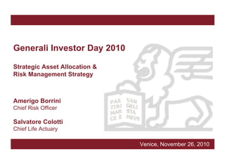 Generali Investor Day 2010

Strategic Asset Allocation &
Risk Management Strategy



Amerigo Borrini
Chief Risk Officer

Salvatore Colotti
Chief Life Actuary

                               Venice, November 26, 2010
 