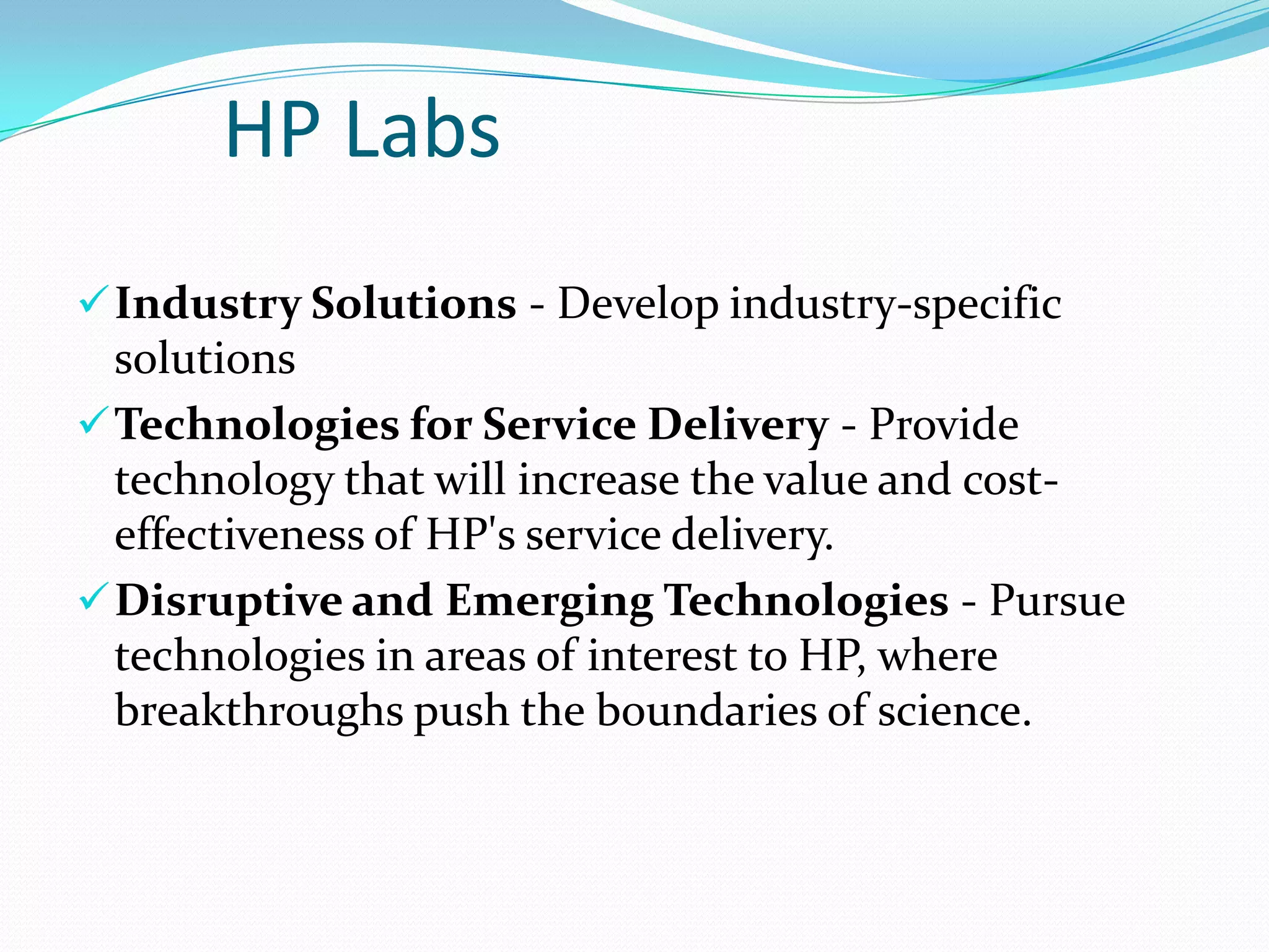 Strategy Implementation


Shared Values
◦
◦
◦
◦
◦
◦
◦



Passion for customers
Trust and respect for individuals
Achievement and contribution
Results through teamwork
Speed and agility
Meaningful innovation
Uncompromising integrity

Structure
◦ On the basis of area of activity: EMEA
◦ On the basis of product:








The Personal Systems Group (PSG),
Services,
The Imaging and Printing Group (IPG),
Enterprise Servers, Storage and Networking (ESSN),
HP Software,
HP Financial Services (HPFS) and
Corporate Investments.

 