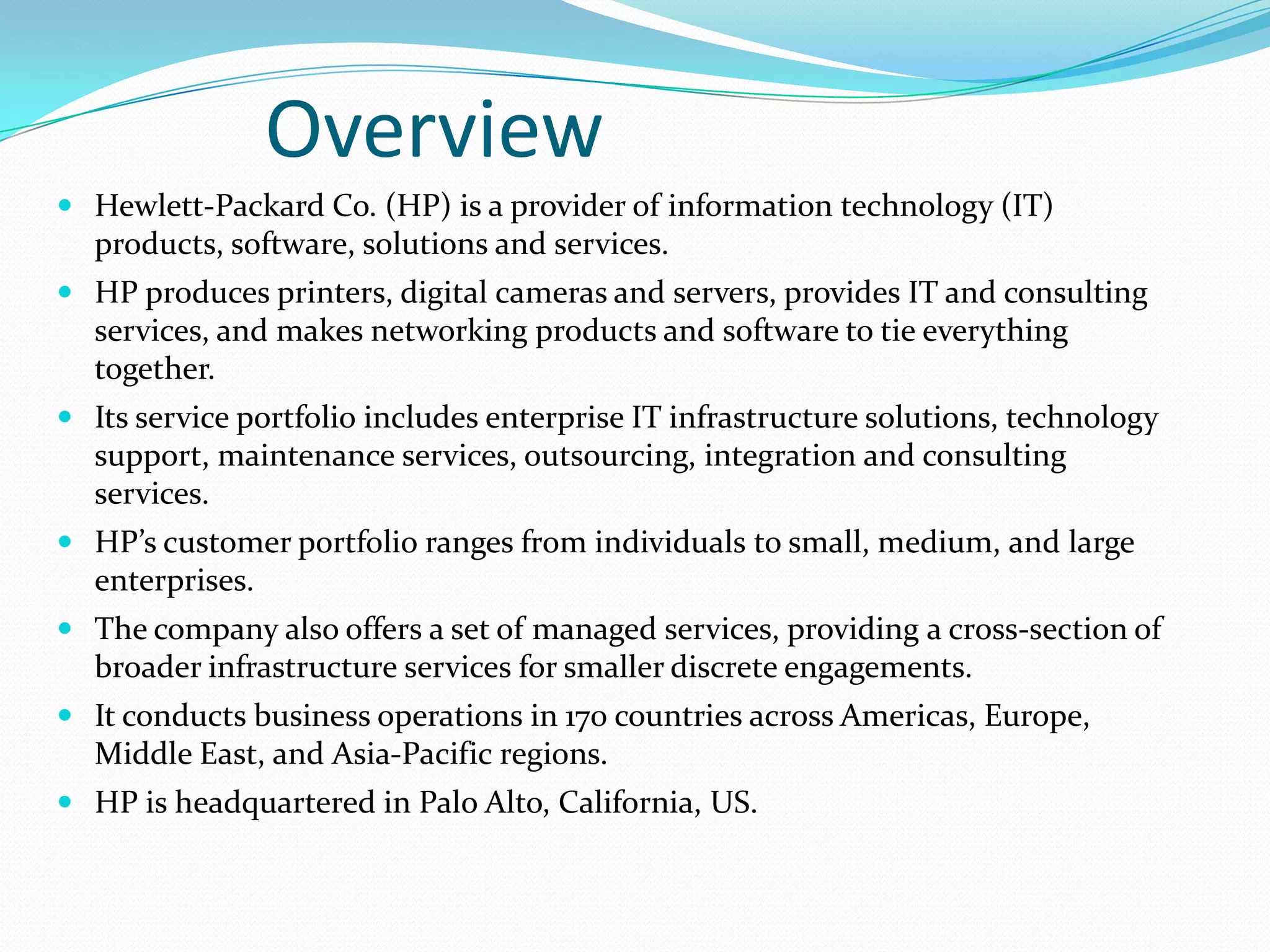Overview


Hewlett-Packard Co. (HP) is a provider of information technology (IT)
products, software, solutions and services.



HP produces printers, digital cameras and servers, provides IT and
consulting services, and makes networking products and software to tie
everything together.



Its service portfolio includes enterprise IT infrastructure solutions,
technology support, maintenance services, outsourcing, integration and
consulting services.



HP’s customer portfolio ranges from individuals to small, medium, and
large enterprises.



The company also offers a set of managed services, providing a crosssection of broader infrastructure services for smaller discrete
engagements.



It conducts business operations in 170 countries across Americas,
Europe, Middle East, and Asia-Pacific regions.



HP is headquartered in Palo Alto, California, US.

 