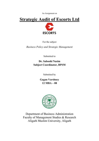 An Assignment on
Strategic Audit of Escorts Ltd
For the subject
Business Policy and Strategic Management
Submitted to
Dr. Saboohi Nasim
Subject Coordinator, BPSM
Submitted by
Gagan Varshney
12 MBA – 08
Department of Business Administration
Faculty of Management Studies & Research
Aligarh Muslim University, Aligarh
 