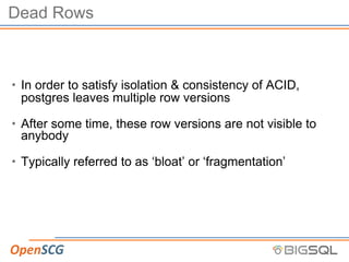 Dead Rows
• In order to satisfy isolation & consistency of ACID,
postgres leaves multiple row versions
• After some time, these row versions are not visible to
anybody
• Typically referred to as ‘bloat’ or ‘fragmentation’
 