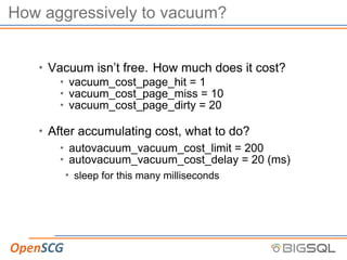 How aggressively to vacuum?
• Vacuum isn’t free. How much does it cost?
• vacuum_cost_page_hit = 1
• vacuum_cost_page_miss = 10
• vacuum_cost_page_dirty = 20
• After accumulating cost, what to do?
• autovacuum_vacuum_cost_limit = 200
• autovacuum_vacuum_cost_delay = 20 (ms)
• sleep for this many milliseconds
 
