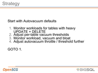 Strategy
Start with Autovacuum defaults
1. Monitor workloads for tables with heavy
UPDATE + DELETE
2. Adjust per-table vacuum thresholds
3. Monitor workload, vacuum and bloat
4. Adjust autovacuum throttle / threshold further
GOTO 1.
 