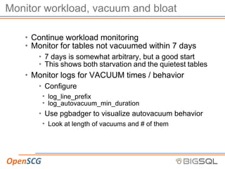 Monitor workload, vacuum and bloat
• Continue workload monitoring
• Monitor for tables not vacuumed within 7 days
• 7 days is somewhat arbitrary, but a good start
• This shows both starvation and the quietest tables
• Monitor logs for VACUUM times / behavior
• Configure
• log_line_prefix
• log_autovacuum_min_duration
• Use pgbadger to visualize autovacuum behavior
• Look at length of vacuums and # of them
 