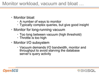 Monitor workload, vacuum and bloat …
• Monitor bloat
• A number of ways to monitor
• Typically complex queries, but give good insight
• Monitor for long-running vacuum
• Too long between vacuum (high threshold)
• Throttle is too high
• Monitor I/O subsystem
• Vacuum demands I/O bandwidth, monitor and
throughput to avoid starving the database
server’s query activity
 