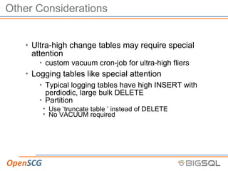 Other Considerations
• Ultra-high change tables may require special
attention
• custom vacuum cron-job for ultra-high fliers
• Logging tables like special attention
• Typical logging tables have high INSERT with
perdiodic, large bulk DELETE
• Partition
• Use ‘truncate table ’ instead of DELETE
• No VACUUM required
 