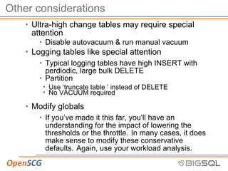 Other considerations
• Ultra-high change tables may require special
attention
• Disable autovacuum & run manual vacuum
• Logging tables like special attention
• Typical logging tables have high INSERT with
perdiodic, large bulk DELETE
• Partition
• Use ‘truncate table ’ instead of DELETE
• No VACUUM required
• Modify globals
• If you’ve made it this far, you’ll have an
understanding for the impact of lowering the
thresholds or the throttle. In many cases, it does
make sense to modify these conservative
defaults. Again, use your workload analysis.
 