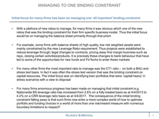 • With a plethora of new ratios to manage, for many firms it was obvious which one of the new
ratios that was the binding constraint for their firm specific business model. Thus the initial focus
would be on managing the balance sheet primarily through that prism
• For example, some firms with balance sheets of high quality, low risk weighted assets were
mainly constrained by the new Leverage Ratio requirement. Thus projects were established to
reduce leverage through; legal changes to contracts, pricing away fine margin business such as
repo, closing certain activities/products. It is precisely these changes to bank behaviour that have
led to some of the opportunities for new funds and FinTechs to enter these markets
• For many other firms the most important ratio to manage was the CT1 ratio - on both a BAU and
stress test basis. In fact it was often the stress test version that was the binding constraint on
capital resources. The initial focus was on identifying loan portfolios that were ‘capital heavy’ in
stress scenarios with a view to disposal
• For many firms enormous progress has been made on managing that initial constraint e.g.
Nationwide BS leverage ratio has increased from 2.6% on a fully loaded basis as at 4/4/2013 to
4.2% on a CRR leverage ratio basis as at 4/4/2017. The consequence of the initial binding
constraint falling away is that such firms now enter a more complex world of how to optimise
portfolio and funding choices in a world of more than one risk/reward measure with numerous
boundary limitations to respect?
MANAGING TO ONE BINDING CONSTRAINT
3
Initial focus for many firms has been on managing one ‘all important’ binding constraint
 