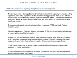 • The development of a Strategic Balance Sheet Optimisation (BSO) capability requires the pulling
together of some of the capabilities of what in some banking groups are still in up to 5 different
teams namely; Capital Planning, Balance Sheet Management, IRRBB, Credit Portfolio Modelling
and Stress Testing. Will also require close working with Group Financial Planning, Group Risk
and Group Strategy
• The core modelling skills may primarily come from the existing IRRBB and Credit Portfolio
Modelling teams
• Obtaining a very senior Executive Sponsor such as the CFO is key to getting internal buy-in and
overcoming internal political boundaries
• The key to a successful strategic balance sheet optimisation model is the ability to turn around
what if questions from senior stakeholders in a timely manner. Thus it is imperative that expert
judgement is used in the design phase to keep the data set down to a manageable size
• Spend the necessary time on getting the key business requirements written down and then
approved by the key stakeholders
• Run a transparent and comprehensive modelling tool selection process – don’t let one internal
vested interest dominate the process
KEY BUILDING BLOCKS FOR SUCCESS
4
A KSF in the build phase is getting the right senior Executive Sponsor
 