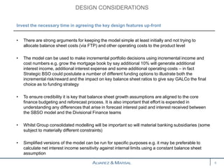• There are strong arguments for keeping the model simple at least initially and not trying to
allocate balance sheet costs (via FTP) and other operating costs to the product level
• The model can be used to make incremental portfolio decisions using incremental income and
cost numbers e.g. grow the mortgage book by say additional 10% will generate additional
interest income, additional interest expense and some additional operating costs – in fact
Strategic BSO could postulate a number of different funding options to illustrate both the
incremental risk/reward and the impact on key balance sheet ratios to give say GALCo the final
choice as to funding strategy
• To ensure credibility it is key that balance sheet growth assumptions are aligned to the core
finance budgeting and reforecast process. It is also important that effort is expended in
understanding any differences that arise in forecast interest paid and interest received between
the SBSO model and the Divisional Finance teams
• Whilst Group consolidated modelling will be important so will material banking subsidiaries (some
subject to materially different constraints)
• Simplified versions of the model can be run for specific purposes e.g. it may be preferable to
calculate net interest income sensitivity against internal limits using a constant balance sheet
assumption
DESIGN CONSIDERATIONS
6
Invest the necessary time in agreeing the key design features up-front
 