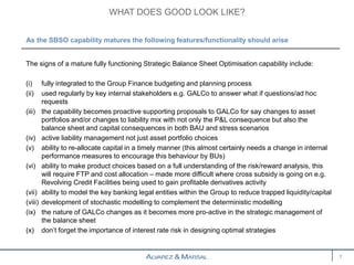 The signs of a mature fully functioning Strategic Balance Sheet Optimisation capability include:
(i) fully integrated to the Group Finance budgeting and planning process
(ii) used regularly by key internal stakeholders e.g. GALCo to answer what if questions/ad hoc
requests
(iii) the capability becomes proactive supporting proposals to GALCo for say changes to asset
portfolios and/or changes to liability mix with not only the P&L consequence but also the
balance sheet and capital consequences in both BAU and stress scenarios
(iv) active liability management not just asset portfolio choices
(v) ability to re-allocate capital in a timely manner (this almost certainly needs a change in internal
performance measures to encourage this behaviour by BUs)
(vi) ability to make product choices based on a full understanding of the risk/reward analysis, this
will require FTP and cost allocation – made more difficult where cross subsidy is going on e.g.
Revolving Credit Facilities being used to gain profitable derivatives activity
(vii) ability to model the key banking legal entities within the Group to reduce trapped liquidity/capital
(viii) development of stochastic modelling to complement the deterministic modelling
(ix) the nature of GALCo changes as it becomes more pro-active in the strategic management of
the balance sheet
(x) don’t forget the importance of interest rate risk in designing optimal strategies
WHAT DOES GOOD LOOK LIKE?
7
As the SBSO capability matures the following features/functionality should arise
 