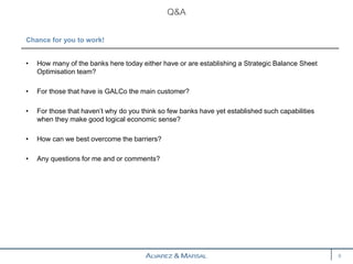 • How many of the banks here today either have or are establishing a Strategic Balance Sheet
Optimisation team?
• For those that have is GALCo the main customer?
• For those that haven’t why do you think so few banks have yet established such capabilities
when they make good logical economic sense?
• How can we best overcome the barriers?
• Any questions for me and or comments?
Q&A
8
Chance for you to work!
 