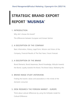 Brand Management&Product Marketing / Gyeongmin Kim (5052114)
STRATEGIC BRAND EXPORT
REPORT ‘MUSINSA’
1. INTRODUCTION
Why did I choose this brand?
The differences between European and Korean fashion
2. A DESCRIPTION OF THE COMPANY
Basic Information, History, Legal Form, Mission and Vision of the
Company, Financial Results of The Past Years, Future Forecast
3. A DESCRIPTION OF THE BRAND
Brand Elements, Brand Awareness, Brand Knowledge, Attitude towards
the Brand, Loyalty towards the Brand, The Brand Value, Marketing Mix
4. BRAND IMAGE STUDY (INTERVIEW)
Finding the brand’s values and associations in the minds of the
domestic consumer
5. DESK RESEARCH THE FOREIGN MARKET - EUROPE
Think about cultural differences by using the Hofstede model for
Cultural Difference
 