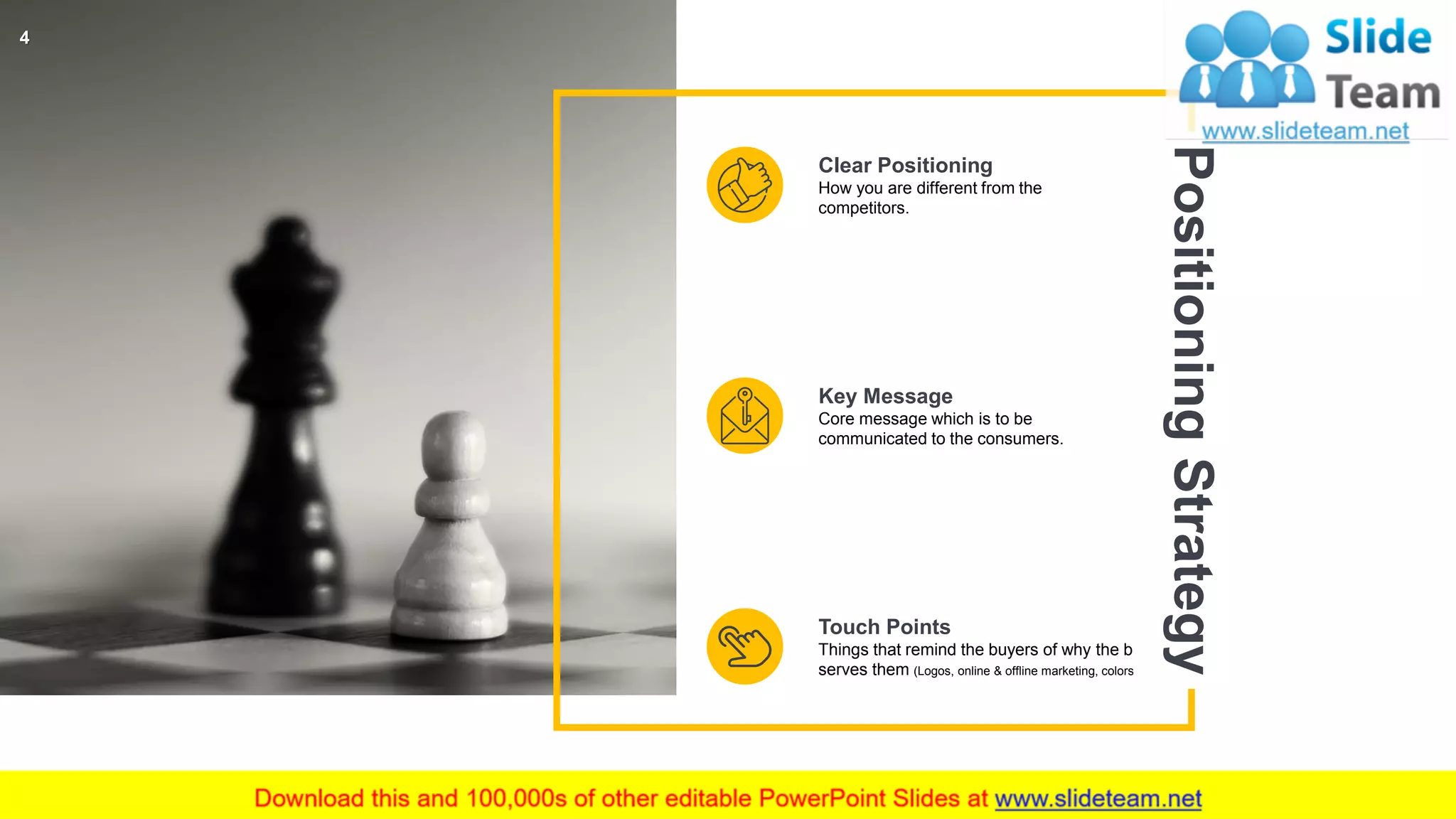 Clear Positioning
How you are different from the
competitors.
Key Message
Core message which is to be
communicated to the consumers.
Touch Points
Things that remind the buyers of why the brand
serves them (Logos, online & offline marketing, colors).
PositioningStrategy
4
 