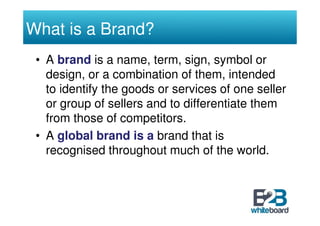 What is a Brand?
 • A brand is a name, term, sign, symbol or
   design, or a combination of them, intended
   to identify the goods or services of one seller
   or group of sellers and to differentiate them
   from those of competitors.
 • A global brand is a brand that is
   recognised throughout much of the world.
 
