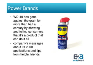 Power Brands
 • WD-40 has gone
   against the grain for
   more than half a
   century by showing
   and telling consumers
   that it’s a product that
   can do it all
 • company’s messages
   about its 2000
   applications and tips
   from helpful friends
 