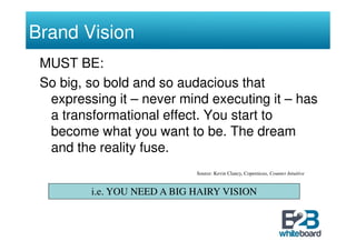 Brand Vision
 MUST BE:
 So big, so bold and so audacious that
  expressing it – never mind executing it – has
  a transformational effect. You start to
  become what you want to be. The dream
  and the reality fuse.
                             Source: Kevin Clancy, Copernicus, Counter Intuitive


         i.e. YOU NEED A BIG HAIRY VISION
 