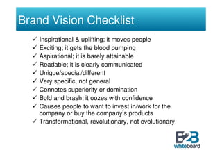 Brand Vision Checklist
    Inspirational & uplifting; it moves people
    Exciting; it gets the blood pumping
    Aspirational; it is barely attainable
    Readable; it is clearly communicated
    Unique/special/different
    Very specific, not general
    Connotes superiority or domination
    Bold and brash; it oozes with confidence
    Causes people to want to invest in/work for the
    company or buy the company’s products
    Transformational, revolutionary, not evolutionary
 