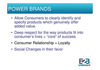 POWER BRANDS
• Allow Consumers to clearly identify and
  specify products which genuinely offer
  added value.
• Deep respect for the way products fit into
  consumer’s lives = “core” of success
• Consumer Relationship = Loyalty
• Social Changes in their favor
 