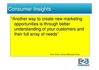 Consumer Insights
 “Another way to create new marketing
   opportunities is through better
   understanding of your customers and
   their full array of needs”



                    Dave Sutton, Zyman Marketing Group
 