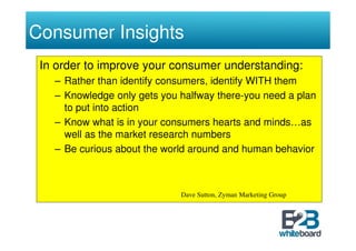 Consumer Insights
 In order to improve your consumer understanding:
   – Rather than identify consumers, identify WITH them
   – Knowledge only gets you halfway there-you need a plan
     to put into action
   – Know what is in your consumers hearts and minds…as
     well as the market research numbers
   – Be curious about the world around and human behavior



                             Dave Sutton, Zyman Marketing Group
 
