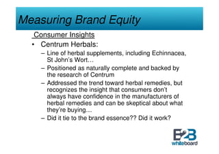 Measuring Brand Equity
   Consumer Insights
  • Centrum Herbals:
    – Line of herbal supplements, including Echinnacea,
      St John’s Wort…
    – Positioned as naturally complete and backed by
      the research of Centrum
    – Addressed the trend toward herbal remedies, but
      recognizes the insight that consumers don’t
      always have confidence in the manufacturers of
      herbal remedies and can be skeptical about what
      they’re buying…
    – Did it tie to the brand essence?? Did it work?
 