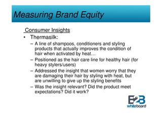 Measuring Brand Equity
   Consumer Insights
  • Thermasilk:
    – A line of shampoos, conditioners and styling
      products that actually improves the condition of
      hair when activated by heat…
    – Positioned as the hair care line for healthy hair (for
      heavy stylers/users)
    – Addressed the insight that women worry that they
      are damaging their hair by styling with heat, but
      are unwilling to give up the styling benefits
    – Was the insight relevant? Did the product meet
      expectations? Did it work?
 