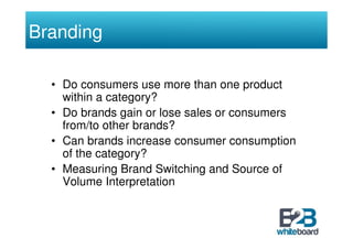 Branding

  • Do consumers use more than one product
    within a category?
  • Do brands gain or lose sales or consumers
    from/to other brands?
  • Can brands increase consumer consumption
    of the category?
  • Measuring Brand Switching and Source of
    Volume Interpretation
 
