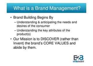 What is a Brand Management?
• Brand Building Begins By
  – Understanding & anticipating the needs and
    desires of the consumer
  – Understanding the key attributes of the
    product(s)
• Our Mission is to DISCOVER (rather than
  Invent) the brand’s CORE VALUES and
  abide by them.
 