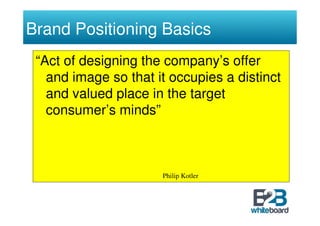 Brand Positioning Basics
 “Act of designing the company’s offer
   and image so that it occupies a distinct
   and valued place in the target
   consumer’s minds”



                      Philip Kotler
 