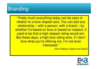 Branding
  “ Pretty much everything today can be seen in
   relation to a love-respect axis. You can plot any
    relationship – with a person, with a brand – by
  whether it’s based on love or based on respect. It
   used to be that a high respect rating would win.
  But these days, a high love rating wins. If I don’t
      love what you’re offering me, I’m not even
                       interested.”
                             - Kevin Roberts, Saatchi and Saatchi
 