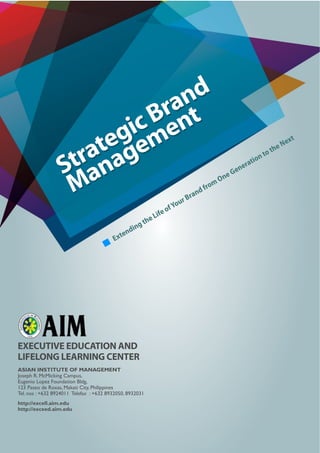 Strategic Brand
Management
Extending the Life ofYour Brand from One Generation to the Next
EXECUTIVE EDUCATION AND
LIFELONG LEARNING CENTER
ASIAN INSTITUTE OF MANAGEMENT
Joseph R. McMicking Campus,
Eugenio Lopez Foundation Bldg,
123 Paseo de Roxas, Makati City, Philippines
Tel. nos : +632 8924011 Telefax : +632 8932050, 8932031
http://excell.aim.edu
http://exceed.aim.edu
 