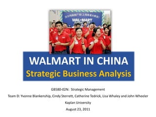 WALMART IN CHINA
           Strategic Business Analysis
                            GB580-02N: Strategic Management
Team D: Yvonne Blankenship, Cindy Sterrett, Catherine Tedrick, Lisa Whaley and John Wheeler
                                     Kaplan University
                                     August 23, 2011
 