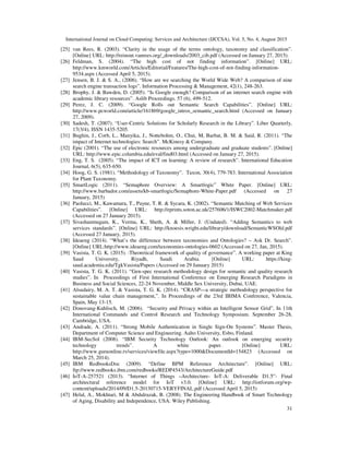 International Journal on Cloud Computing: Services and Architecture (IJCCSA), Vol. 5, No. 4, August 2015
31
[25] van Rees, R. (2003). “Clarity in the usage of the terms ontology, taxonomy and classification”.
[Online] URL: http://reinout.vanrees.org/_downloads/2003_cib.pdf (Accessed on January 27, 2015).
[26] Feldman, S. (2004). “The high cost of not finding information”. [Online] URL:
http://www.kmworld.com/Articles/Editorial/Features/The-high-cost-of-not-finding-information-
9534.aspx (Accessed April 5, 2015).
[27] Jensen, B. J. & S. A., (2006). “How are we searching the World Wide Web? A comparison of nine
search engine transaction logs”. Information Processing & Management, 42(1), 248-263.
[28] Brophy, J. & Bawden, D. (2005). “Is Google enough? Comparison of an internet search engine with
academic library resources”. Aslib Proceedings. 57 (6), 499-512.
[29] Perez, J. C. (2009). “Google Rolls out Semantic Search Capabilities”. [Online] URL:
http://www.pcworld.com/article/161869/google_intros_semantic_search.html (Accessed on January
27, 2009).
[30] Sadesh, T. (2007). “User-Centric Solutions for Scholarly Research in the Library”. Liber Quarterly,
17(3/4), ISSN 1435-5205.
[31] Bughin, J., Corb, L., Manyika, J., Nottebohm, O., Chui, M, Barbat, B. M. & Said, R. (2011). “The
impact of Internet technologies: Search”. McKinesy & Company.
[32] Epic (2001). “The use of electronic resources among undergraduate and graduate students”. [Online]
URL: http://www.epic.columbia.edu/eval/find03.html (Accessed on January 27, 2015).
[33] Eng, T. S. (2005). “The impact of ICT on learning: A review of research”. International Education
Journal, 6(5), 635-650.
[34] Hoog, G. S. (1981). “Methodology of Taxonomy”. Taxon, 30(4), 779-783. International Association
for Plant Taxonomy.
[35] SmartLogic (2011). “Semaphore Overview: A Smartlogic” White Paper. [Online] URL:
http://www.barbador.com/assets/kb-smartlogic/Semaphore-White-Paper.pdf (Accessed on 27
January, 2015)
[36] Paolucci, M., Kawamura, T., Payne, T. R. & Sycara, K. (2002). “Semantic Matching of Web Services
Capabilities”. [Online] URL: http://eprints.soton.ac.uk/257606/1/ISWC2002-Matchmaker.pdf
(Accessed on 27 January 2015).
[37] Sivashanmugam, K., Verma, K., Sheth, A. & Miller, J. (Undated). “Adding Semantics to web
services standards”. [Online] URL: http://knoesis.wright.edu/library/download/SemanticWSOld.pdf
(Accessed 27 January, 2015).
[38] Ideaeng (2014). “What’s the difference between taxonomies and Ontologies? – Ask Dr. Search”.
[Online] URL:http://www.ideaeng.com/taxonomies-ontologies-0602 (Accessed on 27, Jan, 2015).
[39] Vasista, T. G. K. (2015). :Theoretical framework of quality of governance”. A working paper at King
Saud University, Riyadh, Saudi Arabia. [Online] URL: https://king-
saud.academia.edu/TgkVasista/Papers (Accessed on 29 January 2015)
[40] Vasista, T. G. K. (2011). “Gen-spec research methodology design for semantic and quality research
studies”. In Proceedings of First International Conference on Emerging Research Paradigms in
Business and Social Sciences, 22-24 November, Middle Sex University, Dubai, UAE.
[41] Alsudairy, M. A. T. & Vasista, T. G. K. (2014). “CRASP—a strategic methodology perspective for
sustainable value chain management,”. In Proceedings of the 23rd IBIMA Conference, Valencia,
Spain, May 13-15.
[42] Donovang-Kuhlisch, M. (2006). “Security and Privacy within an Intelligent Sensor Grid”. In 11th
International Commands and Control Research and Technology Symposium. September 26-28,
Cambridge, USA.
[43] Andrade, A. (2011). “Strong Mobile Authentication in Single Sign-On Systems”. Master Thesis,
Department of Computer Science and Engineering. Aalto University, Esbo, Finland.
[44] IBM-SecSol (2008). “IBM Security Technology Outlook: An outlook on emerging security
technology trends”. A white paper. [Online] URL:
http://www.guruonline.tv/services/viewfile.aspx?type=1000&DocumentId=154823 (Accessed on
March 25, 2014).
[45] IBM RedbooksDoc (2009). “Define BPM Reference Architecture”. [Online] URL:
ftp://www.redbooks.ibm.com/redbooks/REDP4543/ArchitectureGuide.pdf
[46] IoT-A-257521 (2013). “Internet of Things –Architecture- IoT-A: Deliverable D1.5”- Final
architectural reference model for IoT v3.0. [Online] URL: http://iotforum.org/wp-
content/uploads/2014/09/D1.5-20130715-VERYFINAL.pdf (Accessed April 5, 2015)
[47] Helal, A., Mokhtari, M & Abdulrazak, B. (2008). The Engineering Handbook of Smart Technology
of Aging, Disability and Independence, USA: Wiley Publishing.
 