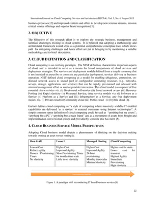 International Journal on Cloud Computing: Services and Architecture (IJCCSA), Vol. 5, No. 4, August 2015
22
business processes [2] and improved controls and offers to develop new revenue streams, mission
critical service offerings and superior brand recognition [3].
2. OBJECTIVE
The Objective of this research effort is to explore the strategic business, management and
technical challenges existing in cloud systems. It is believed that adopting a methodology and
architectural framework would serve as a potential comprehensive conceptual tool, which shows
path for mitigating challenges and hence effort are put in bringing in by mentioning a suitable
methodology and its brief description.
3. CLOUD DEFINITION AND CLASSIFICATION
Cloud computing is an evolving paradigm. The NIST definition characterizes important aspects
of cloud and is intended to serve as a means for broad comparisons of cloud services and
deployment strategies. The services and deployment models defined from a simple taxonomy that
is not intended to prescribe or constrain any particular deployment, services delivery or business
operation. NIST defined cloud computing as a model for enabling ubiquitous, convenient, on-
demand network access to shared pool of configurable computing resources (e.g., networks,
servers, storage, applications and services) that can be rapidly provisioned and released with
minimal management effort or service provider interaction. This cloud model is composed of five
essential characteristics viz. (i) On-demand self-service (ii) Broad network access (iii) Resource
Pooling (iv) Rapid elasticity (v) Measured Service; three service models viz. (i) Software as a
Service (ii) Platform as a Service and (iii) Infrastructure as a Service; and four deployment
models viz. (i) Private cloud (ii) Community cloud (iii) Public cloud (iv) Hybrid cloud [4].
Gartner defines cloud computing as “a style of computing where massively scalable IT-enabled
capabilities are delivered ‘as a service’ to external customers using Internet technologies”. A
simple common-sense definition of cloud computing could be said as “anything but my assets”;
“anything but a PC”; “anything but a main frame” and as a movement of assets from bought and
implemented on-site to hosted, owned and provided by someone else has merit [5].
4. CLOUD BUSINESS SERVICE MODEL PERSPECTIVES
Adopting Cloud business model depicts a phenomenon of thinking on the decision making
towards owning an asset versus renting it.
Figure 1. A paradigm shift in conducting IT based business services [6]
Own it All Lease It Managed Hosting Cloud Computing
Lowest Cost
Reduce agility
Slowest Provisioning
Times
No elasticity
Higher Cost
Improved Agility
Slow Provisioning Times
6+ months time scale
Little to no elasticity
Higher Cost
Improved Agility
24-hour
provisioning
Monthly timescales
Minimal elasticity
Higher cost for static
Lower cost for
transient
Highest Agility
Immediate
Provisioning
High elasticity
 