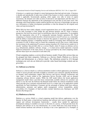 International Journal on Cloud Computing: Services and Architecture (IJCCSA), Vol. 5, No. 4, August 2015
23
A business is a capital asset, though it is more heterogeneous than land and real estate. A business
is durable and reproducible. It takes time to build. It has features to which a capital accumulation
model is applicable. Economically speaking, while supply view talks in terms of capital
investments, the demand view talks in terms of derivatives and adjustments and then there is a
difference between the adjustment of the technological asset and that of real estate assets. One
advantage with Cloud business model could be that the new discovery of knowledge can open up
new information or further development possibilities so that the demand for the original asset
value can keep increasing [7].
While SOA has been widely adopted, several organisations have yet to fully understand how it
can be fully leveraged to truly bridge the gap between business and IT. From a business
perspective, the focus has always been on maximizing value for the organisation. To accomplish
this, the organisation relies on IT to strategically automate business operations [8]. Cloud
computing as a business model describes a broad movement to treat IT services as a commodity
with the ability to dynamically increase or decrease the capacity to match the usage needs [49].
Cloud computing presents a compelling business model by leveraging share infrastructure and
economies of scale. It allows users to control the computing services they access, while sharing
the investment in the underlying IT resources among consumers [9]. Cloud service models try to
classify ‘anything’ that provider offer as a service (XaaS), where X means an arbitrary service
(e.g. infrastructure, platform, software, storage…). A cloud service model represents a layered
high-level abstraction of the main classes of services provided by the cloud computing model,
and how these layers are connected to each other [10].
Cloud computing employs a service-driven business model. Cloud offer services that can
be grouped into three categories: Software as a Service (SaaS), Platform as a Service
(PaaS) and Infrastructure as a Service (IaaS). The definitions posted by [11] through
techtarget.com web site are believed to provide value based knowledge content and are
given here:
4.1. Software as a Service
Software as a Service (SaaS) is a software distribution model in which applications are hosted by
vendor or service provider and made available to customers over a network, typically the Internet
on demand. SaaS technologies support Web Services and Service Oriented Architecture and
Ajax. SaaS is closely related to the Application Service Provider (ASP) and on demand
computing software delivery models. While the ASP model follows the hosted application
management model where a provider hosts commercially available software for customers and
deliver it over the web, the Software On Demand model follow the software distribution model
where provider gives customers network-based access to a single copy of an application created
specifically for SaaS distribution. Customers get the advantage of getting freed from software
administration, automatic and updates, patch management, version compatibility, global
accessibility [11]. Examples of SaaS providers include Salesforce.com, Rackspace and SAP
Business By Design [12].
4.2. Platform as a Service
Platform as a service (PaaS) is a cloud computing model that delivers applications over the
Internet. In PaaS mode, a cloud delivers hardware and software tools (such as operating system
support and software development frameworks) – usually those needed for application
development making it available to its users in the form of a service. A PaaS provider hosts the
hardware and software on its own infrastructure. As a result, PaaS frees users from having to
install in-house hardware and software to develop or run a new application [11]. Examples of
 